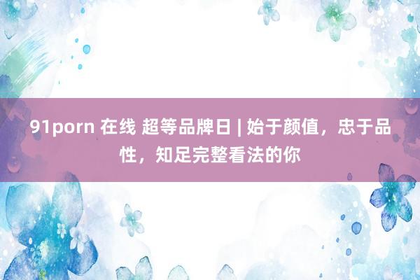 91porn 在线 超等品牌日 | 始于颜值，忠于品性，知足完整看法的你