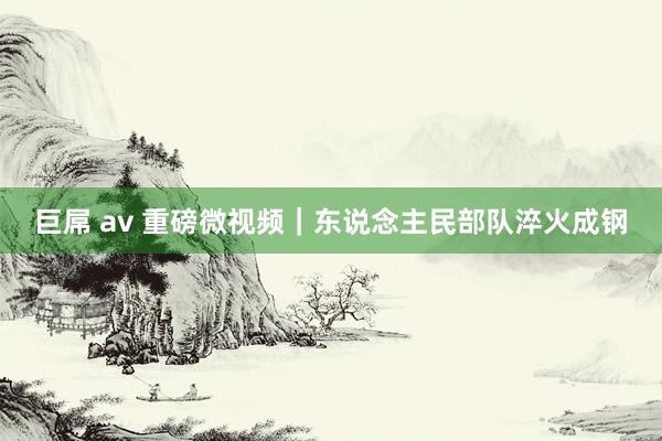   巨屌 av 重磅微视频｜东说念主民部队淬火成钢