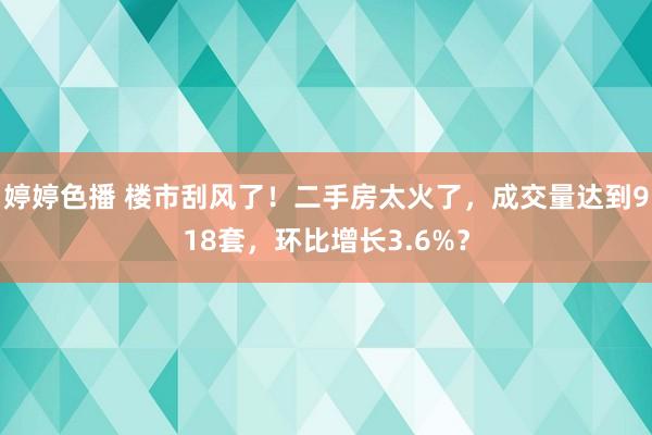 婷婷色播 楼市刮风了！二手房太火了，成交量达到918套，环比增长3.6%？
