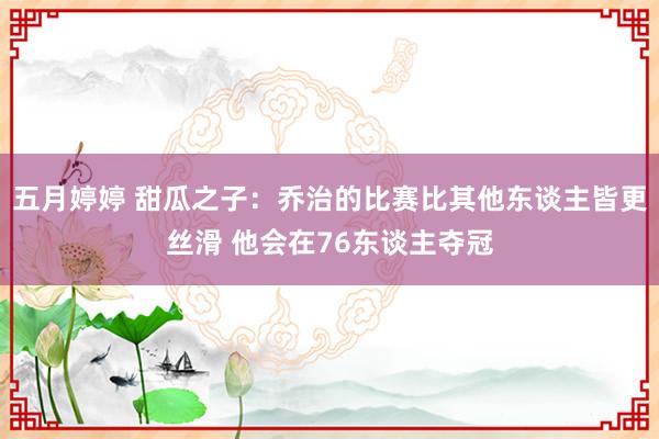五月婷婷 甜瓜之子：乔治的比赛比其他东谈主皆更丝滑 他会在76东谈主夺冠