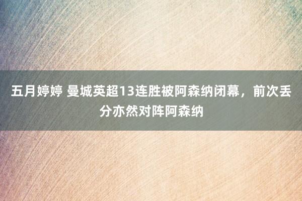 五月婷婷 曼城英超13连胜被阿森纳闭幕，前次丢分亦然对阵阿森纳