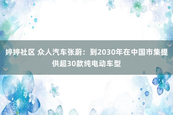 婷婷社区 众人汽车张蔚：到2030年在中国市集提供超30款纯电动车型