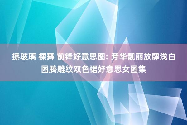 擦玻璃 裸舞 前锋好意思图: 芳华靓丽放肆浅白图腾雕纹双色裙好意思女图集