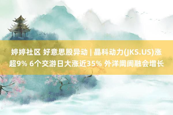 婷婷社区 好意思股异动 | 晶科动力(JKS.US)涨超9% 6个交游日大涨近35% 外洋阛阓融会增长