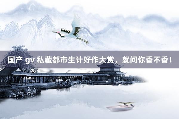 国产 gv 私藏都市生计好作大赏，就问你香不香！