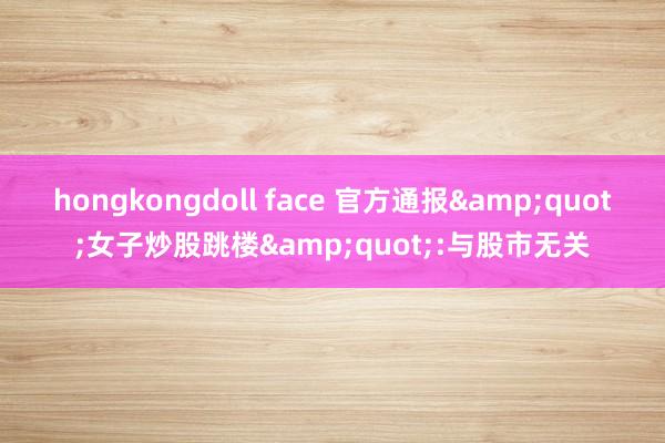 hongkongdoll face 官方通报&quot;女子炒股跳楼&quot;:与股市无关