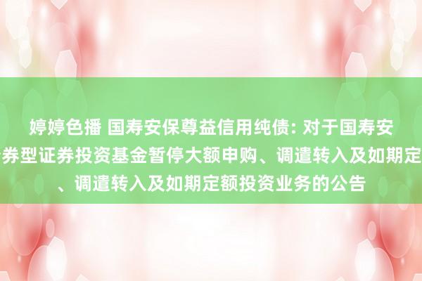  婷婷色播 国寿安保尊益信用纯债: 对于国寿安保尊益信用纯债债券型证券投资基金暂停大额申购、调遣转入及如期定额投资业务的公告