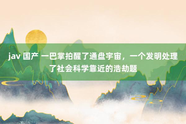 jav 国产 一巴掌拍醒了通盘宇宙，一个发明处理了社会科学靠近的浩劫题