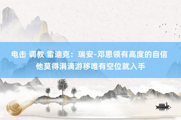 电击 调教 雷迪克：瑞安-邓恩领有高度的自信 他莫得涓滴游移唯有空位就入手