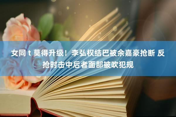 女同 t 莫得升级！李弘权结巴被余嘉豪抢断 反抢时击中后者面部被吹犯规