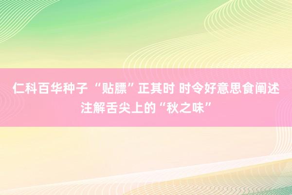 仁科百华种子 “贴膘”正其时 时令好意思食阐述注解舌尖上的“秋之味”