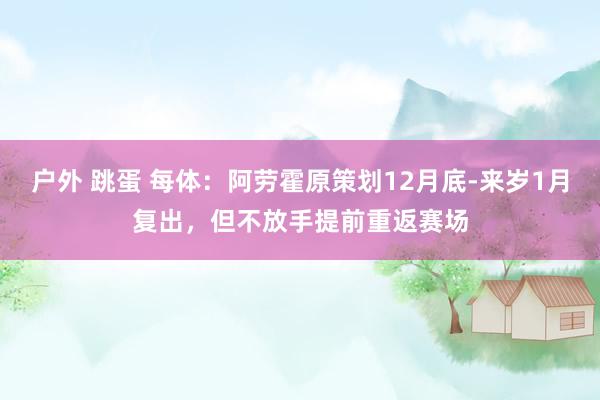   户外 跳蛋 每体：阿劳霍原策划12月底-来岁1月复出，但不放手提前重返赛场