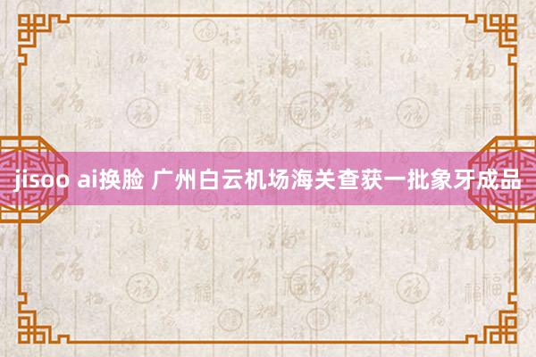 jisoo ai换脸 广州白云机场海关查获一批象牙成品