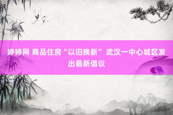   婷婷网 商品住房“以旧换新” 武汉一中心城区发出最新倡议