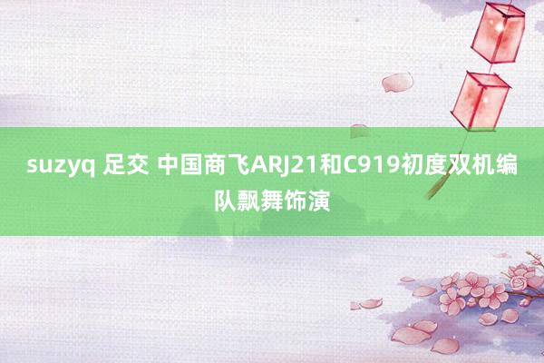 suzyq 足交 中国商飞ARJ21和C919初度双机编队飘舞饰演