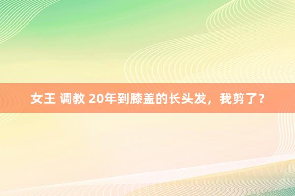 女王 调教 20年到膝盖的长头发，我剪了？