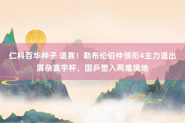 仁科百华种子 退赛！勒布伦伯仲领衔4主力退出羼杂寰宇杯，国乒堕入两难境地