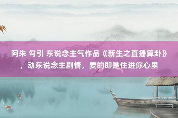阿朱 勾引 东说念主气作品《新生之直播算卦》，动东说念主剧情，要的即是住进你心里