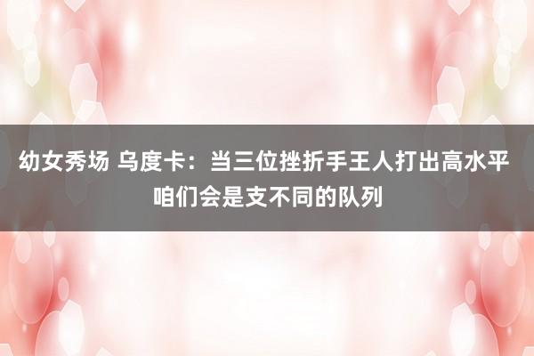 幼女秀场 乌度卡：当三位挫折手王人打出高水平 咱们会是支不同的队列