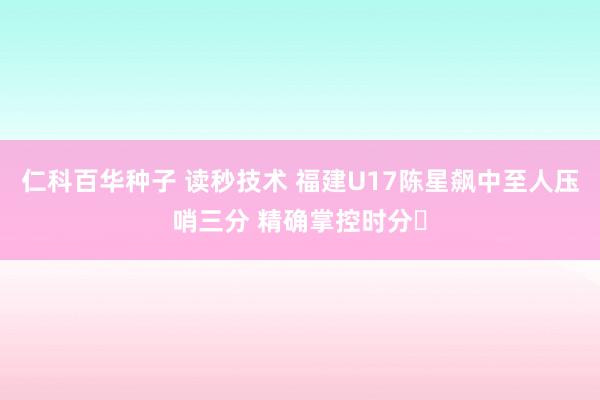仁科百华种子 读秒技术 福建U17陈星飙中至人压哨三分 精确掌控时分⏰