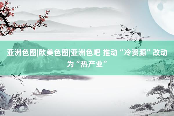   亚洲色图|欧美色图|亚洲色吧 推动“冷资源”改动为“热产业”
