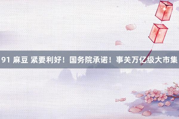 91 麻豆 紧要利好！国务院承诺！事关万亿级大市集