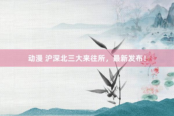 动漫 沪深北三大来往所，最新发布！