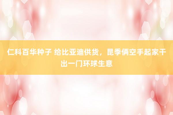   仁科百华种子 给比亚迪供货，昆季俩空手起家干出一门环球生意