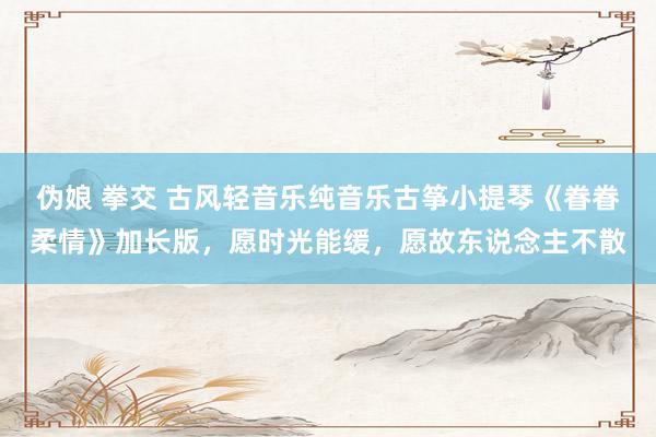   伪娘 拳交 古风轻音乐纯音乐古筝小提琴《眷眷柔情》加长版，愿时光能缓，愿故东说念主不散