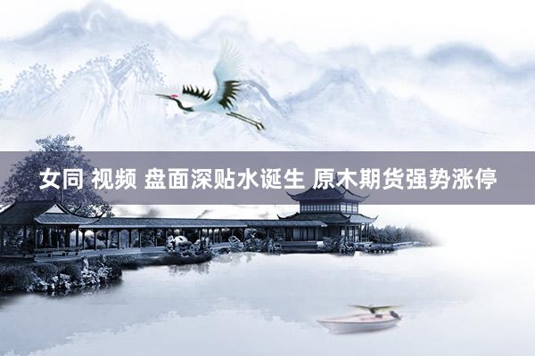   女同 视频 盘面深贴水诞生 原木期货强势涨停