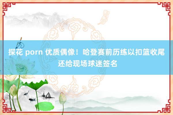   探花 porn 优质偶像！哈登赛前历练以扣篮收尾 还给现场球迷签名