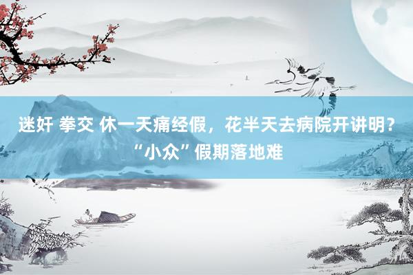   迷奸 拳交 休一天痛经假，花半天去病院开讲明？“小众”假期落地难