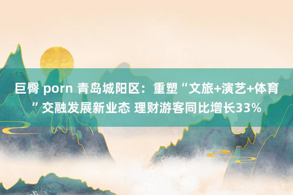   巨臀 porn 青岛城阳区：重塑“文旅+演艺+体育”交融发展新业态 理财游客同比增长33%