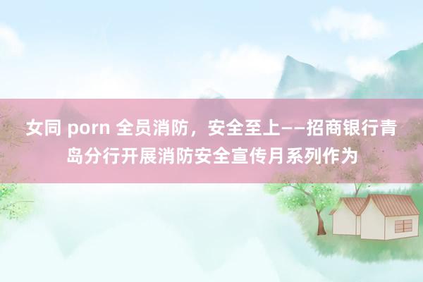   女同 porn 全员消防，安全至上——招商银行青岛分行开展消防安全宣传月系列作为