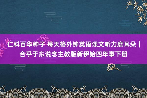   仁科百华种子 每天格外钟英语课文听力磨耳朵｜合乎于东说念主教版新伊始四年事下册