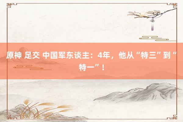   原神 足交 中国军东谈主：4年，他从“特三”到“特一”！