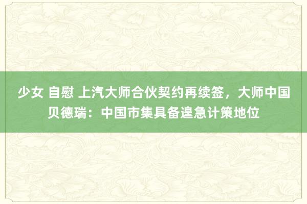 少女 自慰 上汽大师合伙契约再续签，大师中国贝德瑞：中国市集具备遑急计策地位