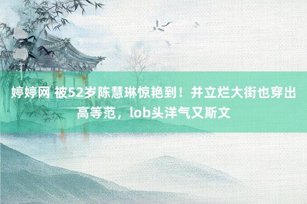 婷婷网 被52岁陈慧琳惊艳到！并立烂大街也穿出高等范，lob头洋气又斯文