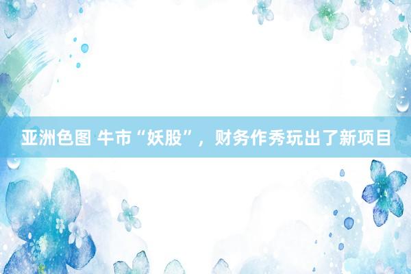   亚洲色图 牛市“妖股”，财务作秀玩出了新项目