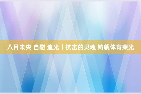 八月未央 自慰 追光｜抗击的灵魂 铸就体育荣光