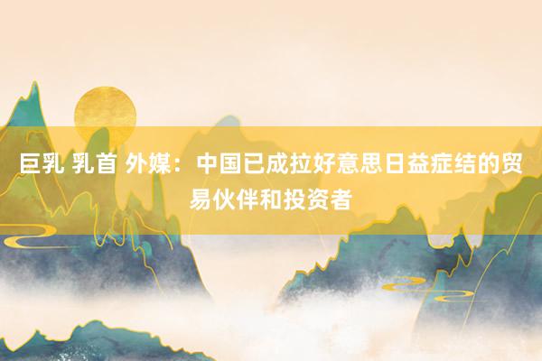   巨乳 乳首 外媒：中国已成拉好意思日益症结的贸易伙伴和投资者