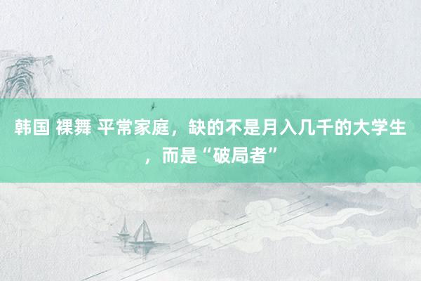 韩国 裸舞 平常家庭，缺的不是月入几千的大学生，而是“破局者”
