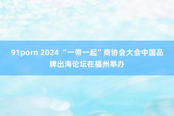 91porn 2024 “一带一起”商协会大会中国品牌出海论坛在福州举办