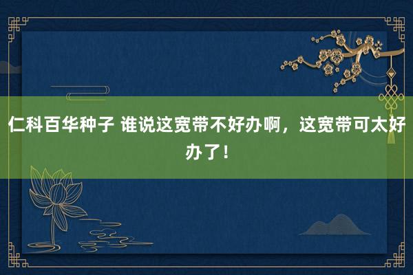   仁科百华种子 谁说这宽带不好办啊，这宽带可太好办了！