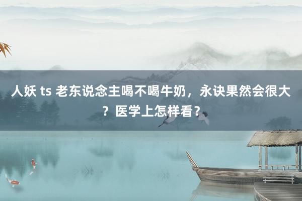 人妖 ts 老东说念主喝不喝牛奶，永诀果然会很大？医学上怎样看？