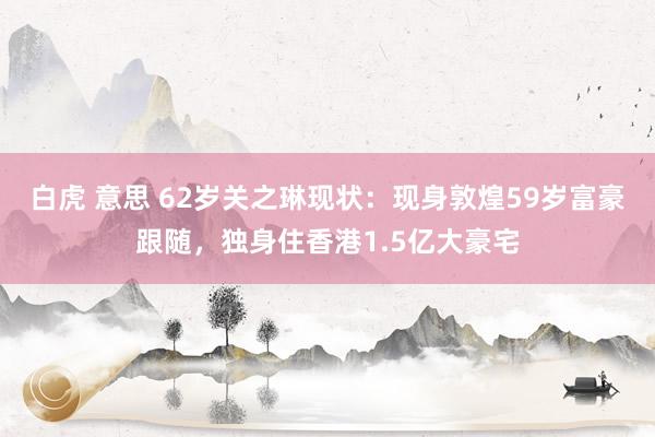   白虎 意思 62岁关之琳现状：现身敦煌59岁富豪跟随，独身住香港1.5亿大豪宅
