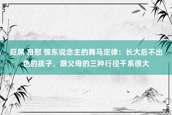   巨屌 自慰 惊东说念主的舞马定律：长大后不出色的孩子，跟父母的三种行径干系很大