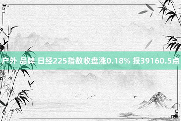   户外 品牌 日经225指数收盘涨0.18% 报39160.5点