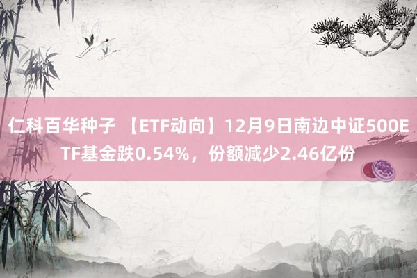   仁科百华种子 【ETF动向】12月9日南边中证500ETF基金跌0.54%，份额减少2.46亿份