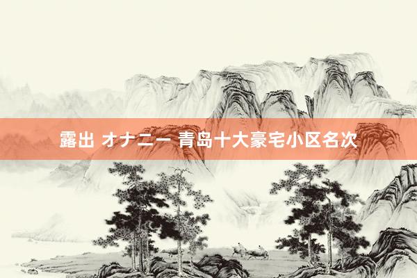   露出 オナニー 青岛十大豪宅小区名次